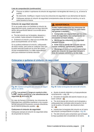 Lista de comprobación (continuación)
 Procure no dañar ni aprisionar el cinturón de seguridad ni la lengüeta del mismo (p. ej., al cerrar la
puerta).
 No desmonte, modifique o repare nunca los cinturones de seguridad ni sus elementos de fijación.
 Colóquese siempre el cinturón de seguridad correctamente antes de iniciar la marcha y no se lo
quite durante la misma.
Cinturón de seguridad retorcido
Si no se puede sacar con facilidad el cinturón de
seguridad de la guía, puede que se haya retorcido
dentro del guarnecido lateral si se enrolló dema-
siado rápido:
● Tire del cinturón por la lengüeta, despacio y
con cuidado, hasta extraerlo completamente.
● Enderece el cinturón y deje que se enrolle des-
pacio acompañándolo con la mano.
Si no pudiera enderezar el cinturón, colóqueselo
de todos modos, pero evite en cualquier caso que
la parte retorcida quede por la zona del cuerpo.
Acuda inmediatamente a un taller especializado
para que enderecen la banda retorcida.
ADVERTENCIA
Cuidar inadecuadamente los cinturones de
seguridad aumenta el riesgo de sufrir lesio-
nes graves o mortales.
● Compruebe con regularidad que los cintu-
rones de seguridad y sus componentes se
encuentren en buen estado.
● Mantenga los cinturones de seguridad
siempre limpios.
● Evite rozar la banda del cinturón con ex-
tremos cortantes, aprisionarla o dañarla.
● Mantenga el cierre y la ranura para la len-
güeta del cinturón de seguridad siempre li-
bres de cuerpos extraños y no los moje. 
Colocarse o quitarse el cinturón de seguridad
Fig. 64 Insertar la lengüeta del cinturón de seguri-
dad en su cierre.
Fig. 65 Soltar la lengüeta del cierre del cinturón.
Lea primero y tenga en cuenta la infor-
mación preliminar y las advertencias de
seguridad de la pág. 80.
En caso de frenazo o accidente, los cinturones de
seguridad bien colocados mantienen a los ocupan-
tes del vehículo en la posición correcta ofreciéndo-
les la máxima protección posible ⇒  .
Colocarse el cinturón de seguridad
Colóquese siempre el cinturón de seguridad antes
de emprender la marcha.
 ● Ajuste el asiento delantero y el apoyacabezas
correctamente ⇒ pág. 68.
● Encastre el respaldo del asiento trasero en po-
sición vertical ⇒  .
● Tire de la banda del cinturón por la lengüeta y
colóquesela bien centrada sobre el pecho y la zo-
na de la pelvis. Al hacerlo, no retuerza la ban-
da ⇒  .
● Inserte bien la lengüeta del cinturón en el cierre
del cinturón correspondiente a la plaza ⇒ fig. 64.
● Tire del cinturón para comprobar que la lengüe-
ta haya quedado bien encastrada en el cierre. 
Cómo ir sentado de forma correcta y segura 85
151.5M1.GV7.60
C
O
P
I
A
 
