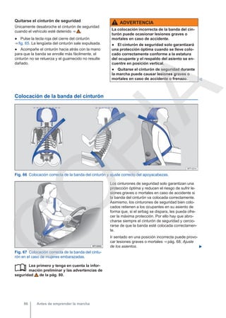 Quitarse el cinturón de seguridad
Únicamente desabroche el cinturón de seguridad
cuando el vehículo esté detenido ⇒  .
● Pulse la tecla roja del cierre del cinturón
⇒ fig. 65. La lengüeta del cinturón sale expulsada.
● Acompañe el cinturón hacia atrás con la mano
para que la banda se enrolle más fácilmente, el
cinturón no se retuerza y el guarnecido no resulte
dañado.
ADVERTENCIA
La colocación incorrecta de la banda del cin-
turón puede ocasionar lesiones graves o
mortales en caso de accidente.
● El cinturón de seguridad solo garantizará
una protección óptima cuando se lleve colo-
cado correctamente conforme a la estatura
del ocupante y el respaldo del asiento se en-
cuentre en posición vertical.
● Quitarse el cinturón de seguridad durante
la marcha puede causar lesiones graves o
mortales en caso de accidente o frenazo. 
Colocación de la banda del cinturón
Fig. 66 Colocación correcta de la banda del cinturón y ajuste correcto del apoyacabezas.
Fig. 67 Colocación correcta de la banda del cintu-
rón en el caso de mujeres embarazadas.
Lea primero y tenga en cuenta la infor-
mación preliminar y las advertencias de
seguridad de la pág. 80.

Los cinturones de seguridad solo garantizan una
protección óptima y reducen el riesgo de sufrir le-
siones graves o mortales en caso de accidente si
la banda del cinturón va colocada correctamente.
Asimismo, los cinturones de seguridad bien colo-
cados retienen a los ocupantes en su asiento de
forma que, si el airbag se dispara, les pueda ofre-
cer la máxima protección. Por ello hay que abro-
charse siempre el cinturón de seguridad y cercio-
rarse de que la banda esté colocada correctamen-
te.
Ir sentado en una posición incorrecta puede provo-
car lesiones graves o mortales ⇒ pág. 68, Ajuste
de los asientos. 
Antes de emprender la marcha
86
C
O
P
I
A
 