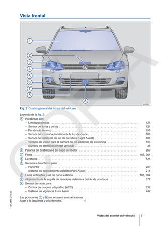 Vista frontal
Fig. 2 Cuadro general del frontal del vehículo.
Leyenda de la fig. 2:
Parabrisas con:
– Limpiaparabrisas . . . . . . . . . . . . . . . . . . . . . . . . . . . . . . . . . . . . . . . . . . . . . . . . . . . . . . . . . . . . . 121
– Sensor de lluvia y de luz . . . . . . . . . . . . . . . . . . . . . . . . . . . . . . . . . . . . . . . . . . . . . . . . . . . . . . . 121
– Parabrisas térmico . . . . . . . . . . . . . . . . . . . . . . . . . . . . . . . . . . . . . . . . . . . . . . . . . . . . . . . . . . . . 256
– Sensor del control automático de la luz de cruce . . . . . . . . . . . . . . . . . . . . . . . . . . . . . . . . . . . 108
– Sensor del asistente de luz de carretera (Light Assist) . . . . . . . . . . . . . . . . . . . . . . . . . . . . . . 108
– Ventana de visión para la cámara de los sistemas de asistencia . . . . . . . . . . . . . . . . . . . . . 196
– Número de identificación del vehículo . . . . . . . . . . . . . . . . . . . . . . . . . . . . . . . . . . . . . . . . . . . . 38
Palanca de desbloqueo del capó del motor . . . . . . . . . . . . . . . . . . . . . . . . . . . . . . . . . . . . . . . . . 269
Faros . . . . . . . . . . . . . . . . . . . . . . . . . . . . . . . . . . . . . . . . . . . . . . . . . . . . . . . . . . . . . . . . . . . . . . . . . 108, 364
Lavafaros . . . . . . . . . . . . . . . . . . . . . . . . . . . . . . . . . . . . . . . . . . . . . . . . . . . . . . . . . . . . . . . . . . . . . 121
Sensores delanteros para:
– ParkPilot . . . . . . . . . . . . . . . . . . . . . . . . . . . . . . . . . . . . . . . . . . . . . . . . . . . . . . . . . . . . . . . . . . . . 200
– Sistema de aparcamiento asistido (Park Assist) . . . . . . . . . . . . . . . . . . . . . . . . . . . . . . . . . . . 215
Faros antiniebla y luz de curva estática . . . . . . . . . . . . . . . . . . . . . . . . . . . . . . . . . . . . . . . . . . . . . 108, 364
Alojamiento de la argolla de remolque delantera detrás de una tapa . . . . . . . . . . . . . . . . . . . . 377
Sensor de radar para:
– Control de crucero adaptativo (ACC) . . . . . . . . . . . . . . . . . . . . . . . . . . . . . . . . . . . . . . . . . . . . 232
– Sistema de vigilancia Front Assist . . . . . . . . . . . . . . . . . . . . . . . . . . . . . . . . . . . . . . . . . . . . . . . 242
1
2
3
4
5
6
7
8
Las posiciones 3 a 6 se encuentran en el mismo
lugar a la izquierda y a la derecha. 
Vistas del exterior del vehículo 7
151.5M1.GV7.60
C
O
P
I
A
 
