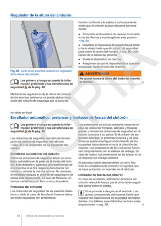 Regulador de la altura del cinturón
Fig. 68 Junto a los asientos delanteros: regulador
de la altura del cinturón.
Lea primero y tenga en cuenta la infor-
mación preliminar y las advertencias de
seguridad de la pág. 80.
Mediante los reguladores de la altura del cinturón
de los asientos delanteros se puede ajustar la po-
sición del cinturón de seguridad por la zona del

hombro conforme a la estatura del ocupante de
modo que el cinturón pueda colocarse correcta-
mente:
● Comprima el dispositivo de reenvío en el senti-
do de las flechas y manténgalo en esta posición
⇒ fig. 68.
● Desplace el dispositivo de reenvío hacia arriba
o hacia abajo hasta que el cinturón de seguridad
pase sobre el centro del hombro ⇒ pág. 86, Colo-
cación de la banda del cinturón.
● Suelte el dispositivo de reenvío.
● Asegúrese de que el dispositivo haya quedado
encastrado dando tirones del cinturón.
ADVERTENCIA
No ajuste nunca la altura del cinturón durante
la marcha. 
No válido en Brasil
Enrollador automático, pretensor y limitador de fuerza del cinturón
Lea primero y tenga en cuenta la infor-
mación preliminar y las advertencias de
seguridad de la pág. 80.
Los cinturones de seguridad del vehículo forman
parte del sistema de seguridad del vehículo
⇒ pág. 90 y se componen de los siguientes ele-
mentos:
Enrollador automático del cinturón
Todos los cinturones de seguridad llevan un enro-
llador automático en la parte de la banda del hom-
bro. Este dispositivo garantiza una total libertad de
movimientos si se tira despacio de la banda del
hombro o durante la marcha normal. No obstante,
el enrollador bloquea el cinturón de seguridad si se
extrae este rápidamente, en caso de frenazos, en
tramos montañosos, en las curvas y al acelerar.
Pretensor del cinturón
Los cinturones de seguridad de los asientos delan-
teros y, dado el caso, de las plazas traseras latera-
les están equipados con pretensores.
 Los pretensores se activan mediante sensores en
caso de colisiones frontales, laterales y traseras
graves, y tensan los cinturones de seguridad en di-
rección contraria a su salida. Si el cinturón de se-
guridad está flojo, el pretensor lo tensa y de esta
forma se puede amortiguar el movimiento de los
ocupantes hacia delante o hacia la dirección del
impacto. Los pretensores de los cinturones funcio-
nan conjuntamente con el sistema de airbags. En
caso de vuelco, los pretensores no se activan si no
se disparan los airbags laterales.
Al activarse podría desprenderse un polvo fino.
Esto es completamente normal y no significa que
se haya producido un incendio en el vehículo.
Limitador de fuerza del cinturón
En caso de accidente, el limitador de fuerza del
cinturón reduce la fuerza que el cinturón de seguri-
dad ejerce sobre el cuerpo.
Si se procede a desguazar el vehículo o al-
gunos componentes del sistema, habrá que
respetar las disposiciones de seguridad correspon-
dientes. Los talleres especializados conocen estas
disposiciones ⇒ pág. 89. 
Antes de emprender la marcha
88
C
O
P
I
A
 