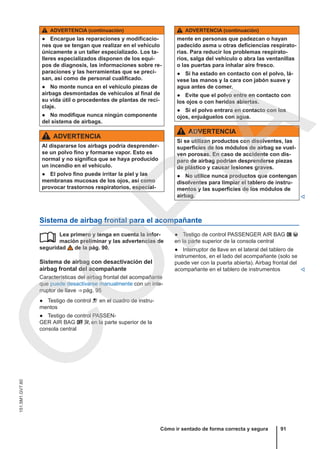 ADVERTENCIA (continuación)
● Encargue las reparaciones y modificacio-
nes que se tengan que realizar en el vehículo
únicamente a un taller especializado. Los ta-
lleres especializados disponen de los equi-
pos de diagnosis, las informaciones sobre re-
paraciones y las herramientas que se preci-
san, así como de personal cualificado.
● No monte nunca en el vehículo piezas de
airbags desmontadas de vehículos al final de
su vida útil o procedentes de plantas de reci-
claje.
● No modifique nunca ningún componente
del sistema de airbags.
ADVERTENCIA
Al dispararse los airbags podría desprender-
se un polvo fino y formarse vapor. Esto es
normal y no significa que se haya producido
un incendio en el vehículo.
● El polvo fino puede irritar la piel y las
membranas mucosas de los ojos, así como
provocar trastornos respiratorios, especial-
ADVERTENCIA (continuación)
mente en personas que padezcan o hayan
padecido asma u otras deficiencias respirato-
rias. Para reducir los problemas respirato-
rios, salga del vehículo o abra las ventanillas
o las puertas para inhalar aire fresco.
● Si ha estado en contacto con el polvo, lá-
vese las manos y la cara con jabón suave y
agua antes de comer.
● Evite que el polvo entre en contacto con
los ojos o con heridas abiertas.
● Si el polvo entrara en contacto con los
ojos, enjuáguelos con agua.
ADVERTENCIA
Si se utilizan productos con disolventes, las
superficies de los módulos de airbag se vuel-
ven porosas. En caso de accidente con dis-
paro de airbag podrían desprenderse piezas
de plástico y causar lesiones graves.
● No utilice nunca productos que contengan
disolventes para limpiar el tablero de instru-
mentos y las superficies de los módulos de
airbag. 
Sistema de airbag frontal para el acompañante
Lea primero y tenga en cuenta la infor-
mación preliminar y las advertencias de
seguridad de la pág. 90.
Sistema de airbag con desactivación del
airbag frontal del acompañante
Características del airbag frontal del acompañante
que puede desactivarse manualmente con un inte-
rruptor de llave ⇒ pág. 95
● Testigo de control  en el cuadro de instru-
mentos
● Testigo de control PASSEN-
GER AIR BAG   en la parte superior de la
consola central
 ● Testigo de control PASSENGER AIR BAG  
en la parte superior de la consola central
● Interruptor de llave en el lateral del tablero de
instrumentos, en el lado del acompañante (solo se
puede ver con la puerta abierta). Airbag frontal del
acompañante en el tablero de instrumentos 
Cómo ir sentado de forma correcta y segura 91
151.5M1.GV7.60
C
O
P
I
A
 