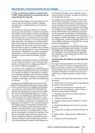 Descripción y funcionamiento de los airbags
Lea primero y tenga en cuenta la infor-
mación preliminar y las advertencias de
seguridad de la pág. 90.
El airbag puede proteger a los ocupantes del vehí-
culo en caso de colisiones frontales y laterales
amortiguando su desplazamiento en la dirección
del impacto.
Al dispararse un airbag es inflado por un genera-
dor de gas. De este modo se rompen las cubiertas
del airbag correspondiente y el airbag se despliega
ejerciendo una gran fuerza y en cuestión de milési-
mas de segundo en su respectiva zona de desplie-
gue. Cuando el ocupante, con el cinturón de segu-
ridad abrochado, se sumerge en el airbag desple-
gado, sale el gas del mismo para frenarlo y amorti-
guar el golpe. De este modo se reduce el riesgo
de sufrir lesiones graves o mortales. No se pueden
descartar otro tipo de lesiones, como hinchazones,
contusiones o desolladuras, por efecto del airbag
al dispararse. Cuando se despliega el airbag al
dispararse, podría producirse también calor por
fricción.
Los airbags no protegen los brazos ni la parte infe-
rior del cuerpo. Excepción: en los vehículos equi-
pados con airbag para las rodillas se protege la
zona de las rodillas del conductor.
Los factores más importantes que intervienen para
que se disparen los airbags son el tipo de acciden-
te, el ángulo de colisión, la velocidad del vehículo
y la naturaleza del objeto contra el que se produce
el impacto. Por ello, los airbags no se disparan en
cualquier colisión que cause daños perceptibles en
el vehículo.
El sistema de airbags se dispara en función del
grado de desaceleración que experimenta el vehí-
culo a consecuencia de un impacto y que registra
una unidad de control electrónica. Si el valor del
grado de desaceleración se encuentra por debajo
del valor de referencia programado en la unidad
de control, los airbags no se dispararán aunque el
vehículo pueda sufrir importantes daños a causa
de un accidente. Los daños sufridos por el vehícu-
lo en un accidente, su ausencia o los gastos de re-
paración de los mismos no son necesariamente in-
dicio alguno de si un airbag debería haberse dis-
parado o no. Puesto que las situaciones de las di-
ferentes colisiones pueden variar considerable-
mente unas de otras, es imposible definir una pa-
leta de velocidades y de valores de referencia. Por
ello no es posible abarcar todos los tipos de coli-
siones y ángulos de colisión imaginables que pro-
vocarían el disparo de los airbags. Algunos facto-
res importantes para el disparo de los airbags son
 la naturaleza del objeto (dura o blanda) contra el
que se produce el impacto, el ángulo de colisión y
la velocidad del vehículo.
Los airbags solo complementan la función de los
cinturones de seguridad automáticos de tres pun-
tos de anclaje en determinados accidentes en los
que la deceleración del vehículo es lo suficiente-
mente alta como para que se disparen los airbags.
Los airbags solo se disparan una vez y únicamen-
te bajo determinadas circunstancias. Los cinturo-
nes de seguridad siempre están ahí para ofrecer
su protección en aquellas situaciones en las que
los airbags no deban dispararse o ya lo hayan he-
cho. Por ejemplo, cuando un vehículo, tras una pri-
mera colisión, colisiona con otro vehículo o es gol-
peado por otro vehículo.
El sistema de airbags forma parte del sistema ge-
neral de seguridad pasiva del vehículo. El sistema
de airbags solo puede proteger de forma óptima
en combinación con los cinturones de seguridad
bien colocados y una postura correcta de los ocu-
pantes  ⇒ pág. 68.
Componentes del sistema de seguridad del
vehículo
Los siguientes equipamientos del vehículo consti-
tuyen en conjunto el sistema de seguridad del ve-
hículo para reducir el riesgo de sufrir lesiones gra-
ves o mortales. Puede que algunos equipamientos
no vayan montados en el vehículo por ser opcio-
nales o que en algunos países no estén disponi-
bles.
● Cinturones de seguridad optimizados en todas
las plazas
● Pretensores en los cinturones de seguridad del
conductor y del acompañante
● Limitadores de fuerza en los cinturones del
conductor y del acompañante y, dado el caso, en
los de las plazas traseras laterales
● Regulador de la altura del cinturón para los
asientos delanteros
● Testigo de advertencia 
● Airbags frontales para el conductor y el acom-
pañante
● Airbags laterales para el conductor y el acom-
pañante
● Airbags para la cabeza a ambos lados del vehí-
culo
● Dado el caso, airbag para las rodillas del con-
ductor
● Testigo de control del airbag  
Cómo ir sentado de forma correcta y segura 93
151.5M1.GV7.60
C
O
P
I
A
 