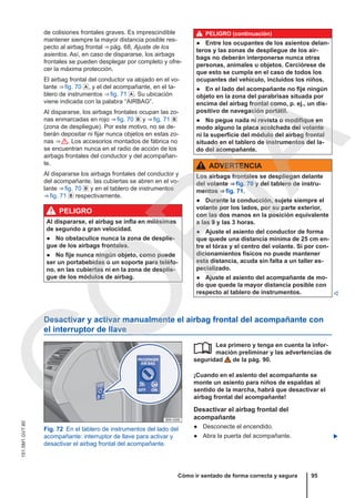 de colisiones frontales graves. Es imprescindible
mantener siempre la mayor distancia posible res-
pecto al airbag frontal ⇒ pág. 68, Ajuste de los
asientos. Así, en caso de dispararse, los airbags
frontales se pueden desplegar por completo y ofre-
cer la máxima protección.
El airbag frontal del conductor va alojado en el vo-
lante ⇒ fig. 70 , y el del acompañante, en el ta-
blero de instrumentos ⇒ fig. 71 . Su ubicación
viene indicada con la palabra “AIRBAG”.
Al dispararse, los airbags frontales ocupan las zo-
nas enmarcadas en rojo ⇒ fig. 70  y ⇒ fig. 71 
(zona de despliegue). Por este motivo, no se de-
berán depositar ni fijar nunca objetos en estas zo-
nas ⇒  . Los accesorios montados de fábrica no
se encuentran nunca en el radio de acción de los
airbags frontales del conductor y del acompañan-
te.
Al dispararse los airbags frontales del conductor y
del acompañante, las cubiertas se abren en el vo-
lante ⇒ fig. 70  y en el tablero de instrumentos
⇒ fig. 71  respectivamente.
PELIGRO
Al dispararse, el airbag se infla en milésimas
de segundo a gran velocidad.
● No obstaculice nunca la zona de desplie-
gue de los airbags frontales.
● No fije nunca ningún objeto, como puede
ser un portabebidas o un soporte para teléfo-
no, en las cubiertas ni en la zona de desplie-
gue de los módulos de airbag.
PELIGRO (continuación)
● Entre los ocupantes de los asientos delan-
teros y las zonas de despliegue de los air-
bags no deberán interponerse nunca otras
personas, animales u objetos. Cerciórese de
que esto se cumpla en el caso de todos los
ocupantes del vehículo, incluidos los niños.
● En el lado del acompañante no fije ningún
objeto en la zona del parabrisas situada por
encima del airbag frontal como, p. ej., un dis-
positivo de navegación portátil.
● No pegue nada ni revista o modifique en
modo alguno la placa acolchada del volante
ni la superficie del módulo del airbag frontal
situado en el tablero de instrumentos del la-
do del acompañante.
ADVERTENCIA
Los airbags frontales se despliegan delante
del volante ⇒ fig. 70 y del tablero de instru-
mentos ⇒ fig. 71.
● Durante la conducción, sujete siempre el
volante por los lados, por su parte exterior,
con las dos manos en la posición equivalente
a las 9 y las 3 horas.
● Ajuste el asiento del conductor de forma
que quede una distancia mínima de 25 cm en-
tre el tórax y el centro del volante. Si por con-
dicionamientos físicos no puede mantener
esta distancia, acuda sin falta a un taller es-
pecializado.
● Ajuste el asiento del acompañante de mo-
do que quede la mayor distancia posible con
respecto al tablero de instrumentos. 
Desactivar y activar manualmente el airbag frontal del acompañante con
el interruptor de llave
Fig. 72 En el tablero de instrumentos del lado del
acompañante: interruptor de llave para activar y
desactivar el airbag frontal del acompañante.
Lea primero y tenga en cuenta la infor-
mación preliminar y las advertencias de
seguridad de la pág. 90.
¡Cuando en el asiento del acompañante se
monte un asiento para niños de espaldas al
sentido de la marcha, habrá que desactivar el
airbag frontal del acompañante!
Desactivar el airbag frontal del
acompañante
● Desconecte el encendido.
● Abra la puerta del acompañante. 

Cómo ir sentado de forma correcta y segura 95
151.5M1.GV7.60
C
O
P
I
A
 