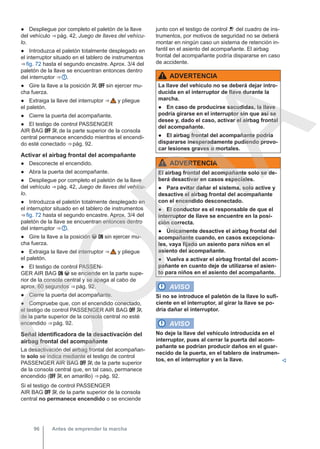 ● Despliegue por completo el paletón de la llave
del vehículo ⇒ pág. 42, Juego de llaves del vehícu-
lo.
● Introduzca el paletón totalmente desplegado en
el interruptor situado en el tablero de instrumentos
⇒ fig. 72 hasta el segundo encastre. Aprox. 3/4 del
paletón de la llave se encuentran entonces dentro
del interruptor ⇒  .
● Gire la llave a la posición   sin ejercer mu-
cha fuerza.
● Extraiga la llave del interruptor ⇒  y pliegue
el paletón.
● Cierre la puerta del acompañante.
● El testigo de control PASSENGER
AIR BAG   de la parte superior de la consola
central permanece encendido mientras el encendi-
do esté conectado ⇒ pág. 92.
Activar el airbag frontal del acompañante
● Desconecte el encendido.
● Abra la puerta del acompañante.
● Despliegue por completo el paletón de la llave
del vehículo ⇒ pág. 42, Juego de llaves del vehícu-
lo.
● Introduzca el paletón totalmente desplegado en
el interruptor situado en el tablero de instrumentos
⇒ fig. 72 hasta el segundo encastre. Aprox. 3/4 del
paletón de la llave se encuentran entonces dentro
del interruptor ⇒  .
● Gire la llave a la posición   sin ejercer mu-
cha fuerza.
● Extraiga la llave del interruptor ⇒  y pliegue
el paletón.
● El testigo de control PASSEN-
GER AIR BAG   se enciende en la parte supe-
rior de la consola central y se apaga al cabo de
aprox. 60 segundos ⇒ pág. 92.
● Cierre la puerta del acompañante.
● Compruebe que, con el encendido conectado,
el testigo de control PASSENGER AIR BAG  
de la parte superior de la consola central no esté
encendido ⇒ pág. 92.
Señal identificadora de la desactivación del
airbag frontal del acompañante
La desactivación del airbag frontal del acompañan-
te solo se indica mediante el testigo de control
PASSENGER AIR BAG   de la parte superior
de la consola central que, en tal caso, permanece
encendido (  en amarillo) ⇒ pág. 92.
Si el testigo de control PASSENGER
AIR BAG   de la parte superior de la consola
central no permanece encendido o se enciende
junto con el testigo de control  del cuadro de ins-
trumentos, por motivos de seguridad no se deberá
montar en ningún caso un sistema de retención in-
fantil en el asiento del acompañante. El airbag
frontal del acompañante podría dispararse en caso
de accidente.
ADVERTENCIA
La llave del vehículo no se deberá dejar intro-
ducida en el interruptor de llave durante la
marcha.
● En caso de producirse sacudidas, la llave
podría girarse en el interruptor sin que así se
desee y, dado el caso, activar el airbag frontal
del acompañante.
● El airbag frontal del acompañante podría
dispararse inesperadamente pudiendo provo-
car lesiones graves o mortales.
ADVERTENCIA
El airbag frontal del acompañante solo se de-
berá desactivar en casos especiales.
● Para evitar dañar el sistema, solo active y
desactive el airbag frontal del acompañante
con el encendido desconectado.
● El conductor es el responsable de que el
interruptor de llave se encuentre en la posi-
ción correcta.
● Únicamente desactive el airbag frontal del
acompañante cuando, en casos excepciona-
les, vaya fijado un asiento para niños en el
asiento del acompañante.
● Vuelva a activar el airbag frontal del acom-
pañante en cuanto deje de utilizarse el asien-
to para niños en el asiento del acompañante.
AVISO
Si no se introduce el paletón de la llave lo sufi-
ciente en el interruptor, al girar la llave se po-
dría dañar el interruptor.
AVISO
No deje la llave del vehículo introducida en el
interruptor, pues al cerrar la puerta del acom-
pañante se podrían producir daños en el guar-
necido de la puerta, en el tablero de instrumen-
tos, en el interruptor y en la llave. 
Antes de emprender la marcha
96
C
O
P
I
A
 