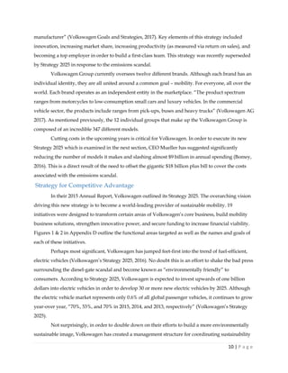 10 | P a g e
manufacturer” (Volkswagen Goals and Strategies, 2017). Key elements of this strategy included
innovation, increasing market share, increasing productivity (as measured via return on sales), and
becoming a top employer in order to build a first-class team. This strategy was recently superseded
by Strategy 2025 in response to the emissions scandal.
Volkswagen Group currently oversees twelve different brands. Although each brand has an
individual identity, they are all united around a common goal – mobility. For everyone, all over the
world. Each brand operates as an independent entity in the marketplace. “The product spectrum
ranges from motorcycles to low-consumption small cars and luxury vehicles. In the commercial
vehicle sector, the products include ranges from pick-ups, buses and heavy trucks” (Volkswagen AG
2017). As mentioned previously, the 12 individual groups that make up the Volkswagen Group is
composed of an incredible 347 different models.
Cutting costs in the upcoming years is critical for Volkswagen. In order to execute its new
Strategy 2025 which is examined in the next section, CEO Mueller has suggested significantly
reducing the number of models it makes and slashing almost $9 billion in annual spending (Bomey,
2016). This is a direct result of the need to offset the gigantic $18 billion plus bill to cover the costs
associated with the emissions scandal.
Strategy for Competitive Advantage
In their 2015 Annual Report, Volkswagen outlined its Strategy 2025. The overarching vision
driving this new strategy is to become a world-leading provider of sustainable mobility. 19
initiatives were designed to transform certain areas of Volkswagen’s core business, build mobility
business solutions, strengthen innovative power, and secure funding to increase financial viability.
Figures 1 & 2 in Appendix D outline the functional areas targeted as well as the names and goals of
each of these initiatives.
Perhaps most significant, Volkswagen has jumped feet-first into the trend of fuel-efficient,
electric vehicles (Volkswagen’s Strategy 2025, 2016). No doubt this is an effort to shake the bad press
surrounding the diesel-gate scandal and become known as “environmentally friendly” to
consumers. According to Strategy 2025, Volkswagen is expected to invest upwards of one billion
dollars into electric vehicles in order to develop 30 or more new electric vehicles by 2025. Although
the electric vehicle market represents only 0.6% of all global passenger vehicles, it continues to grow
year-over year, “70%, 53%, and 70% in 2015, 2014, and 2013, respectively” (Volkswagen’s Strategy
2025).
Not surprisingly, in order to double down on their efforts to build a more environmentally
sustainable image, Volkswagen has created a management structure for coordinating sustainability
 