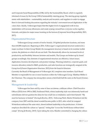 11 | P a g e
and Corporate Social Responsibility (CSR), led by the Sustainability Board, which is regularly
informed of issues by the Group CSR & Sustainability steering group. The steering group regularly
meets with stakeholders – sustainability analysts and investors, and suppliers in order to engage
them in forward-looking discussions regarding the industry’s movement toward digitization of the
value chain. Ideally, Volkswagen hopes that this higher level of engagement with its key
stakeholders will increase efficiencies and create synergy around how everyone works together,
forecasts, and plans for major issues looming on the horizon (Corporate Social Responsibility 2015,
2017).
Organizational Structure
Volkswagen Group consists of twelve brands, 119 global production locations, and more
than 610,000 employees. Beginning in 2016, Volkswagen’s organizational structure underwent a
major overhaul. In their Group Model, the management structure is based on its modular toolkit
system, the platform on which all cars are built. This theoretically allows for increased levels of
productivity and flexibility between factories and models. The Groups are broken up by brand
groups accordingly. Key elements of organizational structure are efficiency, future issues,
digitization, business development, and product strategy. Planning initiatives, corporate goals, and
resource allocation related to R&D, production, and sales functions are strategically assigned at the
Group level (Future Organization Structure, 2015) from the board of directors.
Currently the Board of Management of Volkswagen AG comprises nine members. Each Board
Member is responsible for one or more functions within the Volkswagen Group. Matthias Müller is
the Chairman. The company has strong labor unions which hold half the seats on the board (Cremer,
2016).
Management & Leadership
Volkswagen has been said by some to have an intense, cutthroat culture. Chief Executive
Officer (CEO) from 1993 to 2002, Ferdinand Piëch, whose leadership style was infamously harsh and
subordinates did not question his ideas for fear of job loss or retaliation, said it best himself, “My
need for harmony is limited” (Ewing & Bowley, 2015). Following Piëch, Martin Winterkorn led the
company from 2007 until the diesel scandal became public in 2015, after which he resigned.
Winterkorn embraced the same strict, almost militant leadership as his predecessor. A former
employee described the culture as “special,” noting that “it was like North Korea without labor
camps” (Ewing & Bowley, 2015). Upon taking the reins, Mueller committed to changing the culture
 