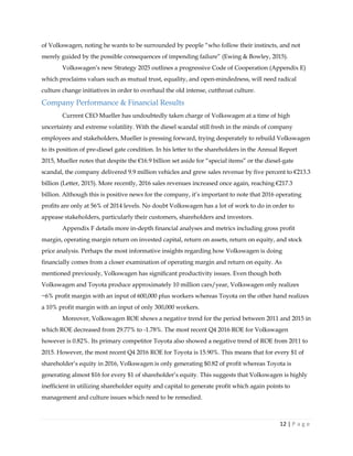 12 | P a g e
of Volkswagen, noting he wants to be surrounded by people “who follow their instincts, and not
merely guided by the possible consequences of impending failure” (Ewing & Bowley, 2015).
Volkswagen’s new Strategy 2025 outlines a progressive Code of Cooperation (Appendix E)
which proclaims values such as mutual trust, equality, and open-mindedness, will need radical
culture change initiatives in order to overhaul the old intense, cutthroat culture.
Company Performance & Financial Results
Current CEO Mueller has undoubtedly taken charge of Volkswagen at a time of high
uncertainty and extreme volatility. With the diesel scandal still fresh in the minds of company
employees and stakeholders, Mueller is pressing forward, trying desperately to rebuild Volkswagen
to its position of pre-diesel gate condition. In his letter to the shareholders in the Annual Report
2015, Mueller notes that despite the €16.9 billion set aside for “special items” or the diesel-gate
scandal, the company delivered 9.9 million vehicles and grew sales revenue by five percent to €213.3
billion (Letter, 2015). More recently, 2016 sales revenues increased once again, reaching €217.3
billion. Although this is positive news for the company, it’s important to note that 2016 operating
profits are only at 56% of 2014 levels. No doubt Volkswagen has a lot of work to do in order to
appease stakeholders, particularly their customers, shareholders and investors.
Appendix F details more in-depth financial analyses and metrics including gross profit
margin, operating margin return on invested capital, return on assets, return on equity, and stock
price analysis. Perhaps the most informative insights regarding how Volkswagen is doing
financially comes from a closer examination of operating margin and return on equity. As
mentioned previously, Volkswagen has significant productivity issues. Even though both
Volkswagen and Toyota produce approximately 10 million cars/year, Volkswagen only realizes
~6% profit margin with an input of 600,000 plus workers whereas Toyota on the other hand realizes
a 10% profit margin with an input of only 300,000 workers.
Moreover, Volkswagen ROE shows a negative trend for the period between 2011 and 2015 in
which ROE decreased from 29.77% to -1.78%. The most recent Q4 2016 ROE for Volkswagen
however is 0.82%. Its primary competitor Toyota also showed a negative trend of ROE from 2011 to
2015. However, the most recent Q4 2016 ROE for Toyota is 15.90%. This means that for every $1 of
shareholder’s equity in 2016, Volkswagen is only generating $0.82 of profit whereas Toyota is
generating almost $16 for every $1 of shareholder’s equity. This suggests that Volkswagen is highly
inefficient in utilizing shareholder equity and capital to generate profit which again points to
management and culture issues which need to be remedied.
 