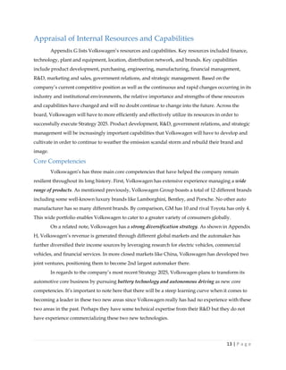 13 | P a g e
Appraisal of Internal Resources and Capabilities
Appendix G lists Volkswagen’s resources and capabilities. Key resources included finance,
technology, plant and equipment, location, distribution network, and brands. Key capabilities
include product development, purchasing, engineering, manufacturing, financial management,
R&D, marketing and sales, government relations, and strategic management. Based on the
company’s current competitive position as well as the continuous and rapid changes occurring in its
industry and institutional environments, the relative importance and strengths of these resources
and capabilities have changed and will no doubt continue to change into the future. Across the
board, Volkswagen will have to more efficiently and effectively utilize its resources in order to
successfully execute Strategy 2025. Product development, R&D, government relations, and strategic
management will be increasingly important capabilities that Volkswagen will have to develop and
cultivate in order to continue to weather the emission scandal storm and rebuild their brand and
image.
Core Competencies
Volkswagen’s has three main core competencies that have helped the company remain
resilient throughout its long history. First, Volkswagen has extensive experience managing a wide
range of products. As mentioned previously, Volkswagen Group boasts a total of 12 different brands
including some well-known luxury brands like Lamborghini, Bentley, and Porsche. No other auto
manufacturer has so many different brands. By comparison, GM has 10 and rival Toyota has only 4.
This wide portfolio enables Volkswagen to cater to a greater variety of consumers globally.
On a related note, Volkswagen has a strong diversification strategy. As shown in Appendix
H, Volkswagen’s revenue is generated through different global markets and the automaker has
further diversified their income sources by leveraging research for electric vehicles, commercial
vehicles, and financial services. In more closed markets like China, Volkswagen has developed two
joint ventures, positioning them to become 2nd largest automaker there.
In regards to the company’s most recent Strategy 2025, Volkswagen plans to transform its
automotive core business by pursuing battery technology and autonomous driving as new core
competencies. It’s important to note here that there will be a steep learning curve when it comes to
becoming a leader in these two new areas since Volkswagen really has had no experience with these
two areas in the past. Perhaps they have some technical expertise from their R&D but they do not
have experience commercializing these two new technologies.
 