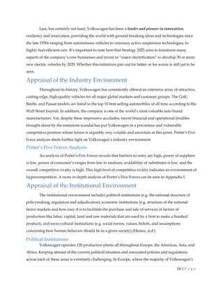14 | P a g e
Last, but certainly not least, Volkswagen has been a leader and pioneer in innovation,
resiliency and innovation, providing the world with ground-breaking ideas and technologies since
the late 1930s ranging from autonomous vehicles to visionary active suspension technologies, to
highly fuel-efficient cars. It’s important to note here that Strategy 2025 aims to transform many
aspects of the company’s core businesses and invest in “major electrification” to develop 30 or more
new electric vehicles by 2025. Whether this initiatives pan out for better or for worse is still yet to be
seen.
Appraisal of the Industry Environment
Throughout its history, Volkswagen has consistently offered an extensive array of attractive,
cutting-edge, high-quality vehicles for all major global markets and customer groups. The Golf,
Beetle, and Passat models are listed in the top 10 best-selling automobiles of all time according to the
Wall Street Journal. In addition, the company is one of the world’s most valuable auto brand
manufacturers. Yet, despite these impressive accolades, recent financial and operational troubles
brought about by the emissions scandal has put Volkswagen in a precarious and vulnerable
competitive position whose future is arguably very volatile and uncertain at this point. Porter’s Five
Force analysis sheds further light on Volkswagen’s industry environment.
Porter’s Five Forces Analysis
An analysis of Porter’s Five Forces reveals that barriers to entry are high, power of suppliers
is low, power of consumer’s ranges from low to medium, availability of substitutes is low, and the
overall competitive rivalry is high. This high level of competitive rivalry indicates an environment of
hypercompetition. A more in-depth analysis of Porter’s Five Forces can be seen in Appendix I.
Appraisal of the Institutional Environment
The institutional environment includes political institutions (e.g. the national structure of
policymaking, regulation and adjudication), economic institutions (e.g. structure of the national
factor markets and how easy it is to facilitate the purchase and sale of services of factors of
production like labor, capital, land and raw materials that are used by a firm to make a finished
product), and socio-cultural institutions (e.g. social norms, values, beliefs, and assumptions
concerning how human behavior should be in a given society) (Henisz, n.d.).
Political Institutions
Volkswagen operates 120 production plants all throughout Europe, the Americas, Asia, and
Africa. Keeping abreast of the current political situation and associated policies and regulations
across each of these areas is extremely challenging. In Europe, where the majority of Volkswagen’s
 