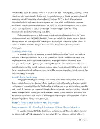 15 | P a g e
operations take place, the company needs to be aware of the Italy’s banking crisis, declining German
exports, security issues, namely, Refugees, an increasingly aggressive Russia, and a general overall
weakening of the EU, especially following Brexit (Friedman, 2017). In South Africa, economic
stagnation has led to high levels of unemployment and crime which could strain the country’s
political and economic institutions (BusinessTech, 2016). In China, Volkswagen will have to follow
China’s slowing economy as well as how Sino-US relations will play out in the Trump
Administration (South China Morning Post, 2017).
Perhaps most important for Volkswagen to look out for is what sort of effects the Trump
administration will have on NAFTA. President Trump has made it clear that the terms of the free
trade agreement will be renegotiated. Volkswagen’s second largest production plant is located in
Mexico in the State of Puebla. If import duties are raised, this could be absolutely fatal for
Volkswagen.
Economic Institutions
In terms of acquiring the necessary factors of production like labor, capital, land and raw
materials, Volkswagen dominates the local markets in South America and Europe where it is an
employer of choice. Volkswagen will have to ensure that its procurement and supply chain
management structure be kept lean, agile, and adaptable in order to be able to continue to source
materials and service that provide optimum customer value. Special attention will have to be paid to
the new sourcing materials and requirements that will be necessary to produce electric cars and their
associated battery technology.
Socio-Cultural Institutions
Being cognizant of a given country’s local culture, social norm, values, beliefs, etc. is no
doubt a critical element when it comes to being locally responsive. Currently, Volkswagen manages
a wide range of products and brands. This has allowed Volkswagen to cast a wide net and appeal to
pretty much all consumer age ranges and lifestyles. However, in order to reduce operating costs and
become more profitable, Volkswagen may have to take a more focused approach. This means that
the company will have to learn how to do more targeted marketing and research in order to cater to
these varying cultural norms, values, beliefs, etc.
Team’s Recommendations and Strategies
Recommendation #1 – Develop & Implement Culture Change Initiatives
In order for Strategy 2025 to be effective and realize the expected benefits, a break from the
old intense, cutthroat Volkswagen culture is imperative. The new culture as outlined in Strategy
 
