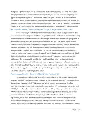 16 | P a g e
2025 places significant emphasis on values such as mutual trust, equality, and open-mindedness.
Bringing about this new culture will be extremely challenging and will require a completely new
type of management approach. Unfortunately for Volkswagen, it will not be so easy to dismiss
adherents of the old culture due to the company’s strong labor unions which hold half the seats on
the board. Initiatives aimed at culture change similar to the “Work-Out” & “Session C” initiatives of
GE need to be carefully developed and implemented throughout Volkswagen’s Global operations..
Recommendation #2 – Improve Brand Image & Regain Consumer Trust
While Volkswagen works to develop and implement their culture change initiatives, they
need to simultaneously improve their brand image and regain the trust of their customers following
the emissions scandal. We recommend that Volkswagen partners with independent groups such as
the World Business Council for Sustainable Development (WCSBD), a CEO-led organization of
forward-thinking companies that galvanizes the global business community to create a sustainable
future for business, society and the environment or the European Automobile Manufacturers'
Association (ACEA) which represents leading car, van, truck and bus makers and works with a
variety of institutional, non-governmental, research and civil society partners to address the global
challenges of mobility, sustainability and competitiveness. If Volkswagen wants to be a world-
leading provider of sustainable mobility, they need to put their money (and organizational
resources) where their mouth is. Moreover, in order to appease the general public and smooth over
all of the negative publicity they’ve received over the past couple of years, we also recommend that
the automaker engage in extensive advertising while hiring a celebrity to frequently appear in these
ads similar to how Kia is utilizing Lebron James.
Recommendation #3 – Improve Quality and Productivity
High recall rates are indicative of significant quality issues at Volkswagen. These quality
issues are positively correlated with low productivity throughout the company’s global operations.
As mentioned previously, both Volkswagen and Toyota produce approximately 10 million
cars/year. At this production output rate, Volkswagen realizes ~6% profit margin with an input of
600,000 plus workers. Toyota on the other hand realizes a 10% profit margin with an input of only
300,000 workers. Better quality would lead to increased sales, production efficiency, and overall
customer satisfaction. In addition, better quality would lead to fewer defects and reduce
replacement/repair costs. The decrease in defects and repair costs decreases the input cost and
increases the overall productivity. Ultimately, better quality serves as the best advertisement
through word-of-mouth advertising by satisfied customers and decreases the costs incurred in sales
 