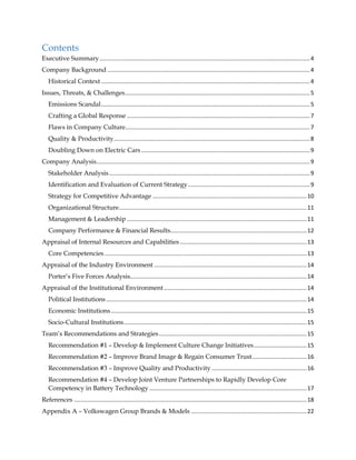 Contents
Executive Summary...................................................................................................................................4
Company Background ..............................................................................................................................4
Historical Context ..................................................................................................................................4
Issues, Threats, & Challenges...................................................................................................................5
Emissions Scandal..................................................................................................................................5
Crafting a Global Response ..................................................................................................................7
Flaws in Company Culture...................................................................................................................7
Quality & Productivity..........................................................................................................................8
Doubling Down on Electric Cars .........................................................................................................9
Company Analysis.....................................................................................................................................9
Stakeholder Analysis.............................................................................................................................9
Identification and Evaluation of Current Strategy............................................................................9
Strategy for Competitive Advantage ................................................................................................10
Organizational Structure.....................................................................................................................11
Management & Leadership ................................................................................................................11
Company Performance & Financial Results.....................................................................................12
Appraisal of Internal Resources and Capabilities...............................................................................13
Core Competencies..............................................................................................................................13
Appraisal of the Industry Environment ...............................................................................................14
Porter’s Five Forces Analysis..............................................................................................................14
Appraisal of the Institutional Environment.........................................................................................14
Political Institutions.............................................................................................................................14
Economic Institutions..........................................................................................................................15
Socio-Cultural Institutions..................................................................................................................15
Team’s Recommendations and Strategies............................................................................................15
Recommendation #1 – Develop & Implement Culture Change Initiatives.................................15
Recommendation #2 – Improve Brand Image & Regain Consumer Trust..................................16
Recommendation #3 – Improve Quality and Productivity ...........................................................16
Recommendation #4 – Develop Joint Venture Partnerships to Rapidly Develop Core
Competency in Battery Technology ..................................................................................................17
References .................................................................................................................................................18
Appendix A – Volkswagen Group Brands & Models ........................................................................22
 