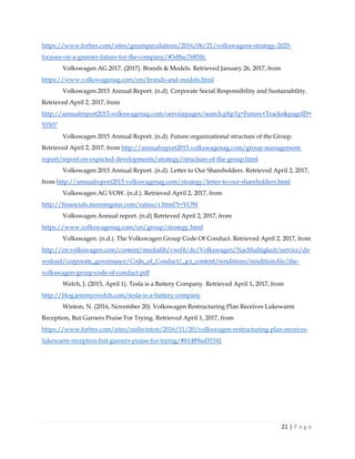 21 | P a g e
https://www.forbes.com/sites/greatspeculations/2016/06/21/volkswagens-strategy-2025-
focuses-on-a-greener-future-for-the-company/#3d8ac7685ffc
Volkswagen AG 2017. (2017). Brands & Models. Retrieved January 26, 2017, from
https://www.volkswagenag.com/en/brands-and-models.html
Volkswagen 2015 Annual Report. (n.d). Corporate Social Responsibility and Sustainability.
Retrieved April 2, 2017, from
http://annualreport2015.volkswagenag.com/servicepages/search.php?q=Future+Tracks&pageID=
55507
Volkswagen 2015 Annual Report. (n.d). Future organizational structure of the Group.
Retrieved April 2, 2017, from http://annualreport2015.volkswagenag.com/group-management-
report/report-on-expected-developments/strategy/structure-of-the-group.html
Volkswagen 2015 Annual Report. (n.d). Letter to Our Shareholders. Retrieved April 2, 2017,
from http://annualreport2015.volkswagenag.com/strategy/letter-to-our-shareholders.html
Volkswagen AG VOW. (n.d.). Retrieved April 2, 2017, from
http://financials.morningstar.com/ratios/r.html?t=VOW
Volkswagen Annual report. (n.d) Retrieved April 2, 2017, from
https://www.volkswagenag.com/en/group/strategy.html
Volkswagen. (n.d.). The Volkswagen Group Code Of Conduct. Retrieved April 2, 2017, from
http://en.volkswagen.com/content/medialib/vwd4/de/Volkswagen/Nachhaltigkeit/service/do
wnload/corporate_governance/Code_of_Conduct/_jcr_content/renditions/rendition.file/the-
volkswagen-group-code-of-conduct.pdf
Welch, J. (2015, April 1). Tesla is a Battery Company. Retrieved April 1, 2017, from
http://blog.jeremyrwelch.com/tesla-is-a-battery-company
Winton, N. (2016, November 20). Volkswagen Restructuring Plan Receives Lukewarm
Reception, But Garners Praise For Trying. Retrieved April 1, 2017, from
https://www.forbes.com/sites/neilwinton/2016/11/20/volkswagen-restructuring-plan-receives-
lukewarm-reception-but-garners-praise-for-trying/#b1489ad35341
 