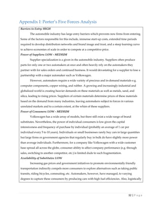 32 | P a g e
Appendix I: Porter’s Five Forces Analysis
Barriers to Entry: HIGH
The automobile industry has large entry barriers which prevents new firms from entering.
Some of the factors responsible for this include, immense start-up costs, extended time periods
required to develop distribution networks and brand image and trust, and a steep learning curve
to achieve economies of scale in order to compete at a competitive price.
Power of Suppliers: LOW - MEDIUM
Supplier specialization is a given in the automobile industry. Suppliers often produce
parts for only one or two automakers at once and often heavily rely on the automakers they
partner with for sales orders and continued business. It would devastating for a supplier to lose a
partnership with a major automaker such as Volkswagen.
However, automakers require a wide variety of precious and in-demand materials e.g.
computer components, copper wiring, and rubber. A growing and increasingly industrial and
globalized world is creating heavier demands on these materials as well as metals, sand, and
silica, leading to rising prices. Suppliers of certain materials determine prices of these materials
based on the demand from many industries, leaving automakers subject to forces in various
unrelated markets and to a certain extent, at the whim of these suppliers.
Power of Consumers: LOW - MEDIUM
Volkswagen has a wide array of models, but there still exist a wide range of brand
substitutes. Nevertheless, the power of individual consumers is low given the capital
intensiveness and frequency of purchase by individual (probably an average of 1 car per
individual every 5 to 10 years). Individuals or small businesses rarely buy cars in large quantities
but large firms or government agencies that regularly buy in bulk do have slightly more power
than average individuals. Furthermore, for a company like Volkswagen with a wide customer
base spread all across the globe, consumer ability to affect company performance (e.g. through
sales, switching to another competitor, etc.) is limited dude to such fragmentation.
Availability of Substitutes: LOW
Increasing gas prices and government initiatives to promote environmentally friendly
transportation indirectly compels more consumers to explore alternatives such as taking public
transits, riding bicycles, commuting, etc. Automakers, however, have managed, to varying
degrees to capture these consumers by producing cars with high fuel efficiencies. Also, logistically
 