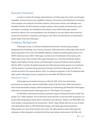 4 | P a g e
Executive Summary
In order to evaluate the strategy and performance of Volkswagen, the world’s second largest
automaker, internal resources and capabilities, industry environment, and institutional environment
of the company were analyzed. From these analyses, critical issues, threats, and challenges were
identified. Namely, the 2015 emissions scandal, company culture, quality and productivity, and a
new electric car strategy were identified as the primary issues which Volkswagen needs to
proactively address. Four recommendations were developed to not only address these issues but
increase the automaker’s competitive advantage as well. These recommendations are discussed in
greater depth at the end of this paper.
Company Background
Volkswagen Group, is a German multinational automotive manufacturing company
headquartered in Wolfsburg, Lower Saxony, Germany. Following Toyota, Volkswagen is the second
largest automaker in the world. Over 600,000 employees scattered around the globe produce over
28,000 vehicles per day in 2016. Volkswagen currently owns 12 subsidiaries which make up the
Volkswagen Group. These include Volkswagen Passenger Cars, Audi, Seat and Skoda, Bentley,
Bugatti, Lamborghini, Porsche, Ducati, and Volkswagen Commercial Vehicles, Scania and Man
(Bowler, 2015). Currently, the global automaker has 120 production plants spread over 4 continents
with the majority of manufacturing operations in Europe and China (Volkswagen AG, 2017). Its
vehicles are sold in 153 countries (Bowler, 2015). As outlined in Appendix A, the 12 subsidiaries that
make up the Volkswagen Group is composed of an incredible 347 different models.
Historical Context
Volkswagen was founded in Germany on May 28, 1937. At the time, the German
government was under the control of Adolf Hitler, leader of the Nazi Party. Hitler had formed a
state-owned automobile company called Gesellschaft zur Vorbereitung des Deutschen Volkswagens
mbH which eventually became Volkswagenwerk, or “The People’s Car Company.”
In 1938 Hitler commissioned Austrian automotive engineer Ferdinand Porsche to build “the
people’s car.” Hitler declared: “It is for the broad masses that this car has been built. Its purpose is to
answer their transportation needs, and it is intended to give them joy” (History.com Staff, 2009). The
iconic design is characterized by the aerodynamic “beetle” shape. Shortly after the car was revealed
at the Berlin Motor Show in 1939, World War II began, and Volkswagen halted production.
Following the war, most of the factories are in ruins. The Allies decide to make Volkswagen the
centerpiece of their attempts to revitalize the German auto industry and economy. By 1946, with
 