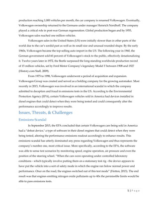5 | P a g e
production reaching 1,000 vehicles per month, the car company is renamed Volkswagen. Eventually,
Volkswagen ownership returned to the Germans under manager Heinrich Nordhoff. The company
played a critical role in post-war German regeneration. Global production began and by 1955,
Volkswagen sales reached one million vehicles.
Volkswagen sales in the United States (US) were initially slower than in other parts of the
world due to the car’s sordid past as well as its small size and unusual rounded shape. By the early
1960s, Volkswagen became the top-selling auto import in the US. The following year in 1960, the
German government sold 60 percent of Volkswagen’s stock to the public, effectively denationalizing
it. Twelve years later in 1972, the Beetle surpassed the long-standing worldwide production record
of 15 million vehicles, set by Ford Motor Company’s legendary Model T between 1908 and 1927
(History.com Staff, 2009).
From 1975 to 1998, Volkswagen underwent a period of acquisition and expansion.
Volkswagen Group was created and served as a holding company for the growing automaker. Most
recently in 2015, Volkswagen was involved in an international scandal in which the company
admitted to deception and fraud in emissions tests in the US. According to the Environmental
Protection Agency (EPA), certain Volkswagen vehicles sold in America had devices installed in
diesel engines that could detect when they were being tested and could consequently alter the
performance accordingly to improve results.
Issues, Threats, & Challenges
Emissions Scandal
In September 2015, the EPA concluded that certain Volkswagen cars being sold in America
had a "defeat device," a type of software in their diesel engines that could detect when they were
being tested, altering the performance emissions readout accordingly to enhance results. This
emissions scandal has utterly dominated any press regarding Volkswagen and thus represents the
company’s number one, most critical issue. More specifically, according to the EPA, the software
was able to sense test scenarios by monitoring speed, engine operation, air pressure and even the
position of the steering wheel. “When the cars were operating under controlled laboratory
conditions - which typically involve putting them on a stationary test rig - the device appears to
have put the vehicle into a sort of safety mode in which the engine ran below normal power and
performance. Once on the road, the engines switched out of this test mode” (Hotten, 2015). The end
result was that engines emitting nitrogen oxide pollutants up to 40x the permissible limits would be
able to pass emissions tests.
 