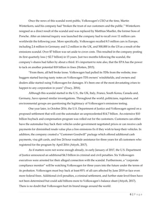 6 | P a g e
Once the news of this scandal went public, Volkswagen’s CEO at the time, Martin
Winterkorn, said his company had "broken the trust of our customers and the public.” Winterkorn
resigned as a direct result of the scandal and was replaced by Matthias Mueller, the former boss of
Porsche. After an internal inquiry was launched the company had to recall over 11 million cars
worldwide the following year. More specifically, Volkswagen recalled 8.5 million cars in Europe,
including 2.4 million in Germany and 1.2 million in the UK, and 500,000 in the US as a result of the
emissions scandal. Over $7 billion was set aside to cover costs. This resulted in the company posting
its first quarterly loss (~$2.7 billion) in 15 years. Just two months following the scandal, the
company’s shares had fallen by about a third. It’s important to note also, that the EPA has the power
to tack on another potential $18 billion in fines (Hotten, 2015).
“From there, all hell broke loose. Volkswagen had pulled its TDIs from the website, tree-
huggers started leaving nasty notes on Volkswagen TDI owners’ windshields, and owners and
dealers alike started suing Volkswagen for damages. It’s been one of the most devastating crises to
happen to any corporation in years” (Tracy, 2016).
Although this scandal started in the U.S., the UK, Italy, France, South Korea, Canada and,
Germany, have opened similar investigations. Throughout the world, politicians, regulators, and
environmental groups are questioning the legitimacy of Volkswagen's emissions testing.
One year later, in October 2016, the U.S. Department of Justice and Volkswagen agreed on a
proposed settlement that will cost the automaker an unprecedented $14.7 billion. An extensive $10
billion buyback and compensation program was rolled out for the customers. Customers can either
have the automaker buy back their vehicles under government negotiated prices or can receive cash
payments for diminished resale value plus a free emissions fix if they wish to keep their vehicles. In
addition, the company created a “Customer Goodwill” package which offered additional cash
payments, visa gift cards, and free 24 hour roadside assistance for three years for all customers who
registered for the program by April 2016 (Atiyeh, 2017).
As if matters were not worse enough already, in early January of 2017, the U.S. Department
of Justice announced an additional $4.3 billion in criminal and civil penalties. Six Volkswagen
executives were arrested for their alleged connection with the scandal. Furthermore, a “corporate
compliance monitor” will be watching Volkswagen for three years into the future under the terms of
its probation. Volkswagen must buy back at least 85% of all cars affected by June 2019 or face even
more federal fines. Additional civil penalties, a criminal settlement, and further state-level fines have
not been determined but could add billions more to Volkswagen’s balance sheet (Atiyeh, 2017).
There is no doubt that Volkswagen hurt its brand image around the world.
 
