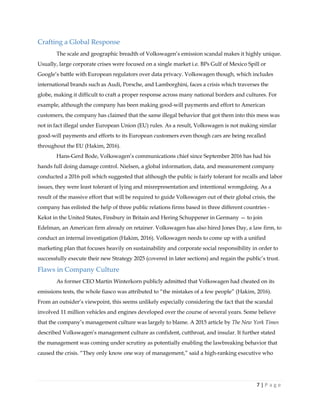 7 | P a g e
Crafting a Global Response
The scale and geographic breadth of Volkswagen’s emission scandal makes it highly unique.
Usually, large corporate crises were focused on a single market i.e. BPs Gulf of Mexico Spill or
Google’s battle with European regulators over data privacy. Volkswagen though, which includes
international brands such as Audi, Porsche, and Lamborghini, faces a crisis which traverses the
globe, making it difficult to craft a proper response across many national borders and cultures. For
example, although the company has been making good-will payments and effort to American
customers, the company has claimed that the same illegal behavior that got them into this mess was
not in fact illegal under European Union (EU) rules. As a result, Volkswagen is not making similar
good-will payments and efforts to its European customers even though cars are being recalled
throughout the EU (Hakim, 2016).
Hans-Gerd Bode, Volkswagen’s communications chief since September 2016 has had his
hands full doing damage control. Nielsen, a global information, data, and measurement company
conducted a 2016 poll which suggested that although the public is fairly tolerant for recalls and labor
issues, they were least tolerant of lying and misrepresentation and intentional wrongdoing. As a
result of the massive effort that will be required to guide Volkswagen out of their global crisis, the
company has enlisted the help of three public relations firms based in three different countries -
Kekst in the United States, Finsbury in Britain and Hering Schuppener in Germany — to join
Edelman, an American firm already on retainer. Volkswagen has also hired Jones Day, a law firm, to
conduct an internal investigation (Hakim, 2016). Volkswagen needs to come up with a unified
marketing plan that focuses heavily on sustainability and corporate social responsibility in order to
successfully execute their new Strategy 2025 (covered in later sections) and regain the public’s trust.
Flaws in Company Culture
As former CEO Martin Winterkorn publicly admitted that Volkswagen had cheated on its
emissions tests, the whole fiasco was attributed to “the mistakes of a few people” (Hakim, 2016).
From an outsider’s viewpoint, this seems unlikely especially considering the fact that the scandal
involved 11 million vehicles and engines developed over the course of several years. Some believe
that the company’s management culture was largely to blame. A 2015 article by The New York Times
described Volkswagen’s management culture as confident, cutthroat, and insular. It further stated
the management was coming under scrutiny as potentially enabling the lawbreaking behavior that
caused the crisis. “They only know one way of management,” said a high-ranking executive who
 