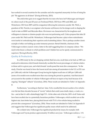 8 | P a g e
has worked in several countries for the carmaker and who requested anonymity for fear of losing his
job: “Be aggressive at all times” (Ewing & Bowley, 2015).
The article then goes on to suggest that the two men who have led Volkswagen and shaped
its culture much of the past 20 years are Ferdinand Piëch, CEO from 1993 until 2002, and
Winterkorn, CEO from 2007 until his resignation following the emissions scandal. Mr. Piëch, a
grandson of Mr. Porsche, is an engineer who became well-known for his design work in shaping the
Audi to take on BMW and Mercedes-Benz. His tenure was characterized by his toughness and
willingness to demote or dismiss people who were not performing well. Critics propose that after 20
years under Mr. Piëch and Mr. Winterkorn, Volkswagen had become a place where subordinates
were fearful of contradicting their superiors and of admitting failure. This is perhaps another classic
example of ethics not holding up under immense pressure. Bernd Osterloh, chairman of the
Volkswagen workers council, wrote a letter to the staff suggesting flaws in company culture. “We
need in the future a climate in which problems aren’t hidden but can be openly communicated to
superiors,”(Ewing & Bowley, 2015).
Quality & Productivity
In a 2016 study by the car shopping website iSeeCars.com, recall data as far back as 1985 was
analyzed to determine which brands historically recalled the lowest percentages of vehicles relative
to those sold in a given year, and which brands’ recalls posed the most dire consequences. “In the
study, Porsche was found to have the lowest recall rate among all automakers in the U.S. at 531 cars
per 1,000 sold, with the Volkswagen Group having the highest recall rate at 1,805 per 1,000 sold
(some of its models were recalled more than once during the period in question). And that doesn’t
yet account for the number of vehicles Volkswagen will have to repair or buy back because of its
ongoing “dieselgate” debacle” (Gorzelany, 2016). These results are tabulated in Table 1 of Appendix
B.
Furthermore, “according to iSeeCars’ data, Volvo recalled the fewest number of its vehicles
over the last three decades because of “severe” defects that could cause death, injury, a crash, or a
fire – and at that it’s still a disturbingly high 71%. At the other end of the list, 100% of all Teslas sold
have been recalled due to a potentially hazardous problem. Volkswagen, which recalled cars at the
highest rate, fares better here, placing third fewest with 77.6% of its vehicles being recalled to
prevent dire consequences” (Gorzelany, 2016). These results are tabulated in Table 2 of Appendix B
and suggests that Volkswagen has significant quality issues which need to be addressed.
On a related note, Volkswagen has significant productivity issues; for example, both
Volkswagen and Toyota produce approximately 10 million cars/year. Volkswagen realizes a ~6%
 