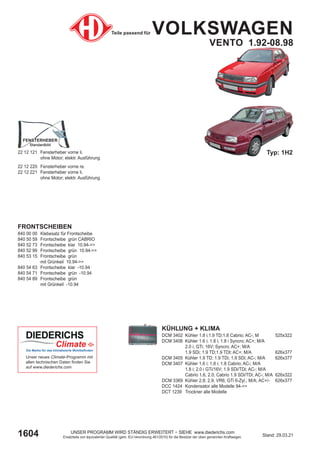 1604 Stand: 29.03.21
UNSER PROGRAMM WIRD STÄNDIG ERWEITERT − SIEHE www.diederichs.com
Ersatzteile von äquivalenter Qualität (gem. EU-Verordnung 461/2010) für die Besitzer der oben genannten Kraftwagen.
Teile passend für VOLKSWAGEN
VENTO 1.92-08.98
FRONTSCHEIBEN
840 00 00 Klebesatz für Frontscheibe
840 50 59 Frontscheibe grün CABRIO
840 52 73 Frontscheibe klar 10.94->>
840 52 99 Frontscheibe grün 10.94->>
840 53 15 Frontscheibe grün
mit Grünkeil 10.94->>
840 54 63 Frontscheibe klar -10.94
840 54 71 Frontscheibe grün -10.94
840 54 89 Frontscheibe grün
mit Grünkeil -10.94
KÜHLUNG + KLIMA
DCM 3402 Kühler 1.8 i;1.9 TD;1.8 Cabrio; AC-; M 525x322
DCM 3406 Kühler 1.6 i; 1.8 i; 1.8 i Syncro; AC+; M/A
2.0 i; GTi; 16V; Syncro; AC+; M/A
1.9 SDi; 1.9 TD;1.9 TDI; AC+; M/A 626x377
DCM 3405 Kühler 1.9 TD; 1.9 TDi; 1.9 SDi; AC-; M/A 626x377
DCM 3407 Kühler 1.6 i; 1.8 i; 1.8 Cabrio; AC-; M/A
1.8 i; 2.0 i GTi/16V; 1.9 SDi/TDi; AC-; M/A
Cabrio 1.6, 2.0; Cabrio 1.9 SDi/TDi; AC-; M/A 626x322
DCM 3369 Kühler 2.8; 2.9; VR6; GTi 6-Zyl.; M/A; AC+/- 626x377
DCC 1424 Kondensator alle Modelle 94->>
DCT 1239 Trockner alle Modelle
Typ: 1H2
22 12 121 Fensterheber vorne li.
ohne Motor; elektr. Ausführung
22 12 220 Fensterheber vorne re.
22 12 221 Fensterheber vorne li.
ohne Motor; elektr. Ausführung
FENSTERHEBER
FENSTERHEBER
Standardbild
Standardbild
Unser neues Climate-Programm mit
allen technischen Daten finden Sie
auf www.diederichs.com
Die Marke für das klimatisierte Wohlbefinden
 