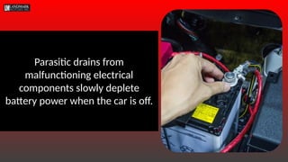Parasitic drains from
malfunctioning electrical
components slowly deplete
battery power when the car is off.
 