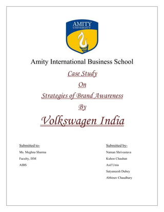 Amity International Business School
                          Case Study
                              On
                Strategies of Brand Awareness
                               By

                Volkswagen India
Submitted to-                          Submitted by-
Ms. Meghna Sharma                      Naman Shrivastava
Faculty, ISM                           Kuhoo Chauhan
AIBS                                   Asif Unia
                                       Satyaneesh Dubey
                                       Abhinav Chaudhary
 