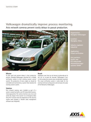SucceSS Story




Volkswagen dramatically improve process monitoring.
Axis network cameras prevent costly delays to passat production.
                                                                                                                     organization:
                                                                                                                     Shanghai-Volkswagen

                                                                                                                     Location:
                                                                                                                     Shanghai, china

                                                                                                                     Industry segment:
                                                                                                                     Industrial

                                                                                                                     Application:
                                                                                                                     Visual verification

                                                                                                                     Axis partners:
                                                                                                                     Seetec and
                                                                                                                     IcS Industrielle
                                                                                                                     Automatisierungs-
                                                                                                                     systeme GmbH



Mission                                                   result
To ease work and prevent delays in their production       Employees save time by not having to physically go to
process, Shanghai-Volkswagen searched for a reliable      the car to re-read the barcode. Volkswagen’s just-
verification system to their existing scanner control     in-time production process was considerably improved.
system. The production of every single car should be      The visual verification system is tailor-made for the
controlled and monitored by a system that matches the     existing technical configuration and increases the value
existing scanner system.                                  of the Network at Volkswagen.

Solution
Axis network cameras were installed as part of a
system created by SeeTec and ICS Industrielle Automa-
tisierungssysteme. The camera monitors any errors and
sends the image of the scanner to an Emergency Data
Entry PC. To ensure that all components of the security
system work properly, a flexible video management
software was integrated.
 