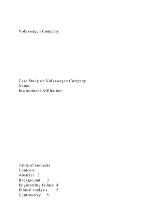 Volkswagen Company
Case Study on Volkswagen Company
Name:
Institutional Affiliation:
Table of contents
Contents
Abstract 2
Background 3
Engineering failure 4
Ethical analysis 5
Controversy 5
 