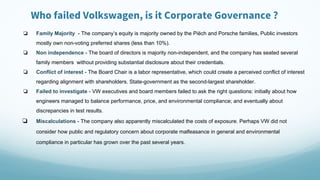 Who failed Volkswagen, is it Corporate Governance ?
❏ Family Majority - The company’s equity is majority owned by the Piëch and Porsche families, Public investors
mostly own non-voting preferred shares (less than 10%).
❏ Non independence - The board of directors is majority non-independent, and the company has seated several
family members without providing substantial disclosure about their credentials.
❏ Conflict of interest - The Board Chair is a labor representative, which could create a perceived conflict of interest
regarding alignment with shareholders. State-government as the second-largest shareholder.
❏ Failed to investigate - VW executives and board members failed to ask the right questions: initially about how
engineers managed to balance performance, price, and environmental compliance; and eventually about
discrepancies in test results.
❏ Miscalculations - The company also apparently miscalculated the costs of exposure. Perhaps VW did not
consider how public and regulatory concern about corporate malfeasance in general and environmental
compliance in particular has grown over the past several years.
 