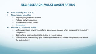 ESG RESEARCH: VOLKSWAGEN RATING
➢ ESG Score by MSCI : 4 (F)
➢ Major issues identified
○ High impact governance event
○ Related party transaction
○ Board structure and control
○ Accounting
➢ Worse ESG scores vs. Peers
○ Volkswagen is an environmental and governance laggard when compared to its industry
competitors
○ Scores have been continuing to decline in recent history
○ ESG analysts unanimously give Volkswagen lower ESG scores compared to the rest of
the auto industry
 