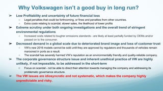 Why Volkswagen isn’t a good buy in long run?
➢ Low Profitability and uncertainty of future financial loss
○ Legal penalties that could be forthcoming, or fines and penalties from other countries.
○ Extra costs relating to scandal, slower sales, the likelihood of lower profits
➢ Extreme scrutiny under both ongoing investigations and the overall trend of stringent
environmental regulations
○ Increased costs related to tougher emissions standards - are likely at least partially funded by OEMs and/or
passed on to the consumer.
➢ Decreased demand in a global scale due to deteriorated brand image and loss of customer trust
○ VW’s new 2016 models cannot be sold until they are approved by regulators and thousands of vehicles remain
marooned in ports as a result.
○ The scandal has severely harmed VW’s reputation as an environmentally friendly and quality-reliable company.
➢ The corporate governance structure issue and inherent unethical practice of VW are highly
unlikely, if not impossible, to be addressed in the short-term
○ Focus on scandal - not be able to direct their attention towards managing the company and addressing its
problematic governance structure.
➢ The VW issues are idiosyncratic and not systematic, which makes the company highly
unpredictable and risky.
 