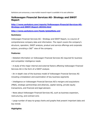 Aarkstore.com announces, a new market research report is available in its vast collection

Volkswagen Financial Services AG- Strategy and SWOT
Report

http://www.aarkstore.com/reports/Volkswagen-Financial-Services-AG-
Strategy-and-SWOT-Report-183332.html

http://www.aarkstore.com/feeds/globalData.xml

Summary:

Volkswagen Financial Services AG - Strategy and SWOT Report, is a source of
comprehensive company data and information. The report covers the company’s
structure, operation, SWOT analysis, product and service offerings and corporate
actions, providing a 360˚ view of the company.

Features:

- Detailed information on Volkswagen Financial Services AG required for business
and competitor intelligence needs

- A study of the major internal and external factors affecting Volkswagen Financial
Services AG in the form of a SWOT analysis

- An in-depth view of the business model of Volkswagen Financial Services AG
including a breakdown and examination of key business segments

- Intelligence on Volkswagen Financial Services AG’s mergers and acquisitions
(M&A), strategic partnerships and alliances, capital raising, private equity
transactions, and financial and legal advisors

- News about Volkswagen Financial Services AG, such as business expansion,
restructuring, and contract wins

- Large number of easy-to-grasp charts and graphs that present important data and
key trends

Highlights:
 