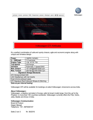 Seite 2 von 3 Nr. 56/2016
It’s a perfect combination of safe and sporty chassis, agile and economic engine along with
unique and timeless design
Power 192PS (141kW)
0 – 100Kmph 7.2 seconds
Engine Type 1.8L 4 CYL TSI
Top Speed 233 Kmph
Gearbox Automatic 7 Speed DSG
Max. Output 141 kW@5400-6200 rpm
Max. Torque 250 Nm@1250-5300 rpm
Signature Design Elements
GTI Honeycombed Grill
LED Headlamps with red inserts
Dual chrome exhaust pipes
GTI Signature Red Coloured Stripes & Stitching
Data as per internal testing
Volkswagen GTI will be available for bookings at select Volkswagen showrooms across India.
About Volkswagen:
Volkswagen, a leading carmaker in Europe, sells its broad model range, from the up! to the
Phaeton, in more than 150 countries worldwide. Volkswagen currently offers the Polo, Vento,
Jetta, Beetle and Ameo in India.
Volkswagen Communication
Brand & Product
Gagan Mangal
Telephone: +91 - 8879300107
Volkswagen GTI Attributes
 