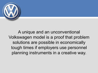 A unique and an unconventional
Volkswagen model is a proof that problem
solutions are possible in economically
tough times if employers use personnel
planning instruments in a creative way.
 