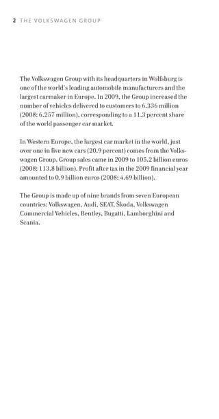 2 T H E VO L K SWA G E N G R O U P




  The Volkswagen Group with its headquarters in Wolfsburg is
  one of the world’s leading automobile manufacturers and the
  largest carmaker in Europe. In 2009, the Group increased the
  number of vehicles delivered to customers to 6.336 million
  (2008: 6.257 million), corresponding to a 11.3 percent share
  of the world passenger car market.

  In Western Europe, the largest car market in the world, just
  over one in five new cars (20.9 percent) comes from the Volks­
  wagen Group. Group sales came in 2009 to 105.2 billion euros
  (2008: 113.8 billion). Profit after tax in the 2009 financial year
  amounted to 0.9 billion euros (2008: 4.69 billion).

  The Group is made up of nine brands from seven European
  countries: Volkswagen, Audi, SEAT, Skoda, Volkswagen
  Commercial Vehicles, Bentley, Bugatti, Lamborghini and
  Scania.
 