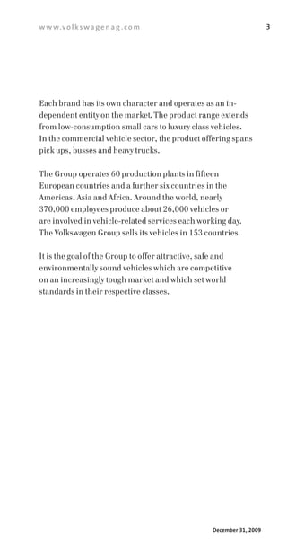w w w.v o l k s w a g e n a g . c o m                                  3




Each brand has its own character and operates as an in­
dependent entity on the market. The product range extends
from low­consumption small cars to luxury class vehicles.
In the commercial vehicle sector, the product offering spans
pick ups, busses and heavy trucks.

The Group operates 60 production plants in fifteen
European countries and a further six countries in the
Americas, Asia and Africa. Around the world, nearly
370,000 employees produce about 26,000 vehicles or
are involved in vehicle­related services each working day.
The Volkswagen Group sells its vehicles in 153 countries.

It is the goal of the Group to offer attractive, safe and
environmentally sound vehicles which are competitive
on an increasingly tough market and which set world
standards in their respective classes.




                                                   December 31, 2009
 