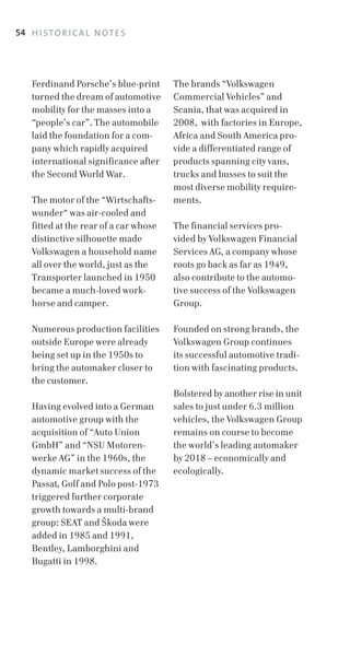 54 H I S T O R I C A L N O T E S




    Ferdinand Porsche’s blue­print      The brands “Volkswagen
    turned the dream of automotive      Commercial Vehicles” and
    mobility for the masses into a      Scania, that was acquired in
    “people’s car”. The automobile      2008, with factories in Europe,
    laid the foundation for a com­      Africa and South America pro­
    pany which rapidly acquired         vide a differentiated range of
    international significance after    products spanning city vans,
    the Second World War.               trucks and busses to suit the
                                        most diverse mobility require­
    The motor of the “Wirtschafts­      ments.
    wunder“ was air­cooled and
    fitted at the rear of a car whose   The financial services pro­
    distinctive silhouette made         vided by Volkswagen Financial
    Volkswagen a household name         Services AG, a company whose
    all over the world, just as the     roots go back as far as 1949,
    Transporter launched in 1950        also contribute to the automo­
    became a much­loved work­           tive success of the Volkswagen
    horse and camper.                   Group.

    Numerous production facilities      Founded on strong brands, the
    outside Europe were already         Volkswagen Group continues
    being set up in the 1950s to        its successful automotive tradi­
    bring the automaker closer to       tion with fascinating products.
    the customer.
                                        Bolstered by another rise in unit
    Having evolved into a German        sales to just under 6.3 million
    automotive group with the           vehicles, the Volkswagen Group
    acquisition of “Auto Union          remains on course to become
    GmbH” and “NSU Motoren­             the world’s leading automaker
    werke AG” in the 1960s, the         by 2018 – economically and
    dynamic market success of the       ecologically.
    Passat, Golf and Polo post­1973
    triggered further corporate
    growth towards a multi­brand
    group: SEAT and Skoda were
    added in 1985 and 1991,
    Bentley, Lamborghini and
    Bugatti in 1998.
 