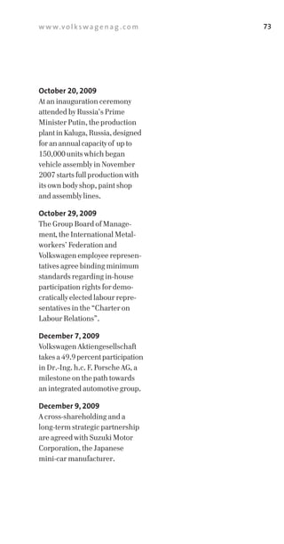 w w w.v o l k s w a g e n a g . c o m   73




October 20, 2009
At an inauguration ceremony
attended by Russia’s Prime
Minister Putin, the production
plant in Kaluga, Russia, designed
for an annual capacity of up to
150,000 units which began
vehicle assembly in November
2007 starts full production with
its own body shop, paint shop
and assembly lines.

October 29, 2009
The Group Board of Manage­
ment, the International Metal­
workers’ Federation and
Volkswagen employee represen­
tatives agree binding minimum
standards regarding in­house
participation rights for demo­
cratically elected labour repre­
sentatives in the “Charter on
Labour Relations”.

December 7, 2009
Volkswagen Aktiengesellschaft
takes a 49.9 percent participation
in Dr.­Ing. h.c. F. Porsche AG, a
milestone on the path towards
an integrated automotive group.

December 9, 2009
A cross­shareholding and a
long­term strategic partnership
are agreed with Suzuki Motor
Corporation, the Japanese
mini­car manufacturer.
 