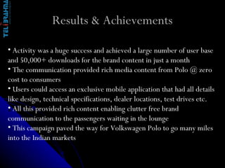 Results & Achievements Activity was a huge success and achieved a large number of user base and 50,000+ downloads for the brand content in just a month The communication provided rich media content from Polo @ zero cost to consumers Users could access an exclusive mobile application that had all details like design, technical specifications, dealer locations, test drives etc. All this provided rich content enabling clutter free brand communication to the passengers waiting in the lounge This campaign paved the way for Volkswagen Polo to go many miles into the Indian markets 
