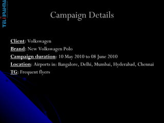 Campaign Details Client : Volkswagen  Brand : New Volkswagen Polo  Campaign duration : 10 May 2010 to 08 June 2010  Location : Airports in: Bangalore, Delhi, Mumbai, Hyderabad, Chennai TG : Frequent flyers  