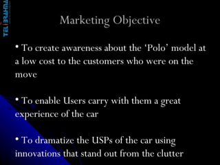 Marketing Objective T o create awareness about the ‘Polo’ model at a low cost to the customers who were on the move To enable Users carry with them a great experience of the car To dramatize the USPs of the car using innovations that stand out from the clutter 