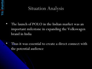 Situation Analysis The launch of POLO in the Indian market was an important milestone in expanding the Volkswagen brand in India Thus it was essential to create a direct connect with the potential audience 