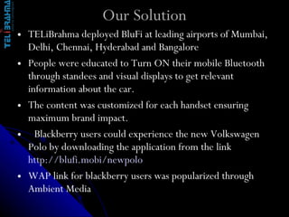 Our Solution TELiBrahma deployed BluFi at leading airports of Mumbai, Delhi, Chennai, Hyderabad and Bangalore People were educated to Turn ON their mobile Bluetooth through standees and visual displays to get relevant information about the car. The content was customized for each handset ensuring maximum brand impact.   Blackberry users could experience the new Volkswagen Polo by downloading the application from the link  http://blufi.mobi/newpolo WAP link for blackberry users was popularized through Ambient Media 