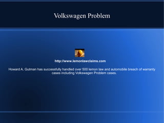 Volkswagen Problem

http://www.lemonlawclaims.com
Howard A. Gutman has successfully handled over 500 lemon law and automobile breach of warranty
cases including Volkswagen Problem cases.

 