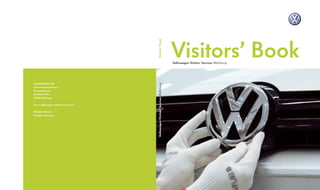 Visitors’ Book



                                   Visitors’ Book
                                                                             Volkswagen Visitors’ Services Wolfsburg




VOLKSWAGEN AG




                                   Volkswagen Visitors’ Services Wolfsburg
Konzernkommunikation
Besucherdienste
Brieffach 1976
38436 Wolfsburg


www-volkswagen-media-sevices.com


976.802.444.20
Printed in Germany
 