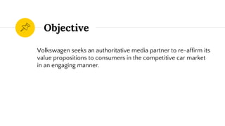 Objective
Volkswagen seeks an authoritative media partner to re-affirm its
value propositions to consumers in the competitive car market
in an engaging manner.
 