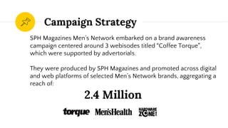 Campaign Strategy
SPH Magazines Men’s Network embarked on a brand awareness
campaign centered around 3 webisodes titled “Coffee Torque”,
which were supported by advertorials.
They were produced by SPH Magazines and promoted across digital
and web platforms of selected Men’s Network brands, aggregating a
reach of:
2.4 Million
 
