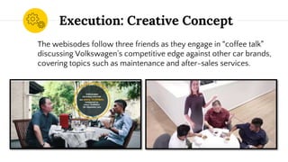 Execution: Creative Concept
The webisodes follow three friends as they engage in “coffee talk”
discussing Volkswagen’s competitive edge against other car brands,
covering topics such as maintenance and after-sales services.
 