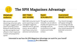 The SPH Magazines Advantage
PREMIUM
audience
We connect you with
discerning consumers who
are highly-engaged with our
award-winning content.
Research shows that they
are also among the most
affluent in their respective
markets and prepared to
spend.
ANY TIME,
ANY WHERE
With 360 consumer touch
points spanning our print
and digital magazines,
websites and on-ground
events, we are able to
reach busy consumers
wherever and whenever.
Rapid
SCALABILITY
Through our audience
networks, we are able to
amplify and optimise your
campaign with the
convenience of a single
creative and media
contact.
Guaranteed
BRAND SAFETY
Your brand messages
will appear alongside
our enriching and safe
content, further building
your brand reputation in
potential consumers’
minds.
Interested to see how the SPH Magazines Advantage can work for your brand?
Contact us for a discussion.
 
