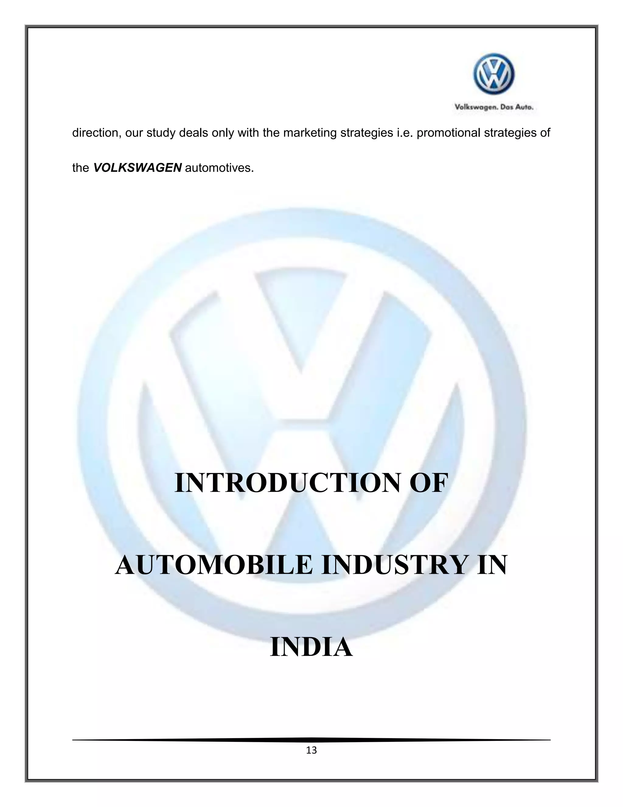 direction, our study deals only with the marketing strategies i.e. promotional strategies of

the VOLKSWAGEN automotives.




                   INTRODUCTION OF

        AUTOMOBILE INDUSTRY IN

                                     INDIA


                                            13
 